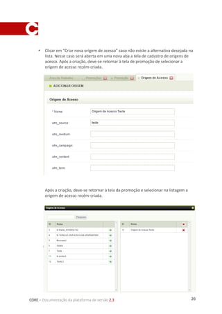 26CORE – Documentação da plataforma de versão 2.3
 Clicar em “Criar nova origem de acesso” caso não existe a alternativa desejada na
lista. Nesse caso será aberta em uma nova aba a tela de cadastro de origens de
acesso. Após a criação, deve-se retornar à tela de promoção de selecionar a
origem de acesso recém-criada.
Após a criação, deve-se retornar à tela da promoção e selecionar na listagem a
origem de acesso recém-criada.
 