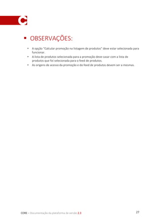 27CORE – Documentação da plataforma de versão 2.3
 OBSERVAÇÕES:
 A opção “Calcular promoção na listagem de produtos” deve estar selecionada para
funcionar.
 A lista de produtos selecionada para a promoção deve casar com a lista de
produtos que foi selecionada para o feed de produtos.
 As origens de acesso da promoção e do feed de produtos devem ser a mesmas.
 