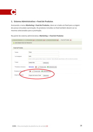 28CORE – Documentação da plataforma de versão 2.3
1. Sistema Administrativo > Feed de Produtos
Acessando o menu Marketing > Feed de Produtos, deve ser criado um feed para a origem
de acesso vinculada à promoção. Os produtos incluídos no feed também devem ser os
mesmos selecionados para a promoção.
No painel do sistema administrativo: Marketing -> Feed de Produtos
 