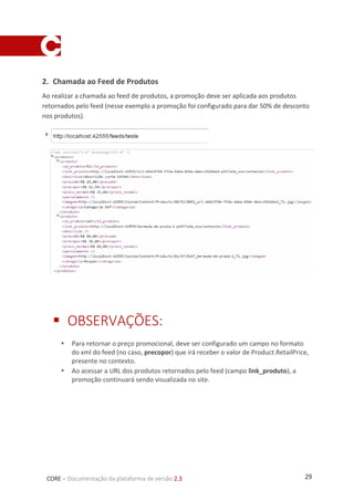 29CORE – Documentação da plataforma de versão 2.3
2. Chamada ao Feed de Produtos
Ao realizar a chamada ao feed de produtos, a promoção deve ser aplicada aos produtos
retornados pelo feed (nesse exemplo a promoção foi configurado para dar 50% de desconto
nos produtos).
 OBSERVAÇÕES:
 Para retornar o preço promocional, deve ser configurado um campo no formato
do xml do feed (no caso, precopor) que irá receber o valor de Product.RetailPrice,
presente no contexto.
 Ao acessar a URL dos produtos retornados pelo feed (campo link_produto), a
promoção continuará sendo visualizada no site.
 