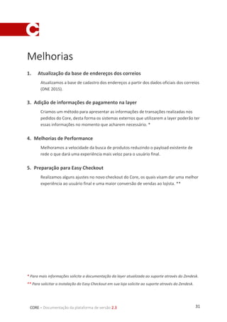 31CORE – Documentação da plataforma de versão 2.3
Melhorias
1. Atualização da base de endereços dos correios
Atualizamos a base de cadastro dos endereços a partir dos dados oficiais dos correios
(DNE 2015).
3. Adição de informações de pagamento na layer
Criamos um método para apresentar as informações de transações realizadas nos
pedidos do Core, desta forma os sistemas externos que utilizarem a layer poderão ter
essas informações no momento que acharem necessário. *
4. Melhorias de Performance
Melhoramos a velocidade da busca de produtos reduzindo o payload existente de
rede o que dará uma experiência mais veloz para o usuário final.
5. Preparação para Easy Checkout
Realizamos alguns ajustes no novo checkout do Core, os quais visam dar uma melhor
experiência ao usuário final e uma maior conversão de vendas ao lojista. **
* Para mais informações solicite a documentação da layer atualizada ao suporte através do Zendesk.
** Para solicitar a instalação do Easy Checkout em sua loja solicite ao suporte através do Zendesk.
 