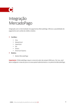 3CORE – Documentação da plataforma de versão 2.3
Integração
MercadoPago
Integração com o intermediador de pagamentos MercadoPago. Oferece a possibilidade de
pagamento com cartão de crédito e boleto:
 Cartões:
 Visa
 MasterCard
 HiperCard
 Elo
 Diners
 American Express
 Boleto:
 Boleto MercadoPago
Importante: O MercadoPago requer o envio do valor da compra SEM juros. Por isso, você
deve configurar a taxa de juros no nosso painel administrativo e no painel do MercadoPago.
 