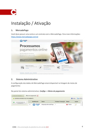 4CORE – Documentação da plataforma de versão 2.3
Instalação / Ativação
1. MercadoPago
Você deve possuir uma conta e um contrato com o MercadoPago. Para mais informações:
https://www.mercadopago.com.br
2. Sistema Administrativo
A configuração dos dados do MercadoPago estará disponível na listagem de meios de
pagamento:
No painel do sistema administrativo: Configs -> Meios de pagamento
 