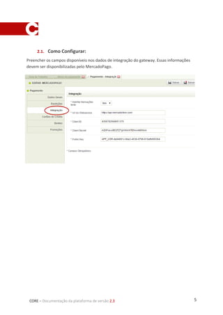 5CORE – Documentação da plataforma de versão 2.3
2.1. Como Configurar:
Preencher os campos disponíveis nos dados de integração do gateway. Essas informações
devem ser disponibilizadas pelo MercadoPago.
 