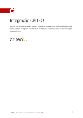 7CORE – Documentação da plataforma de versão 2.3
IntegraçãoCRITEO
A Criteo faz recomendações em banners baseado na navegação do usuário na loja e no que
outros usuários navegaram e compraram, criando uma nova experiência de recomendação
para os clientes.
 