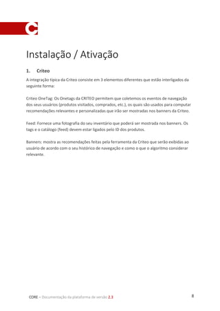 8CORE – Documentação da plataforma de versão 2.3
Instalação / Ativação
1. Criteo
A integração típica da Criteo consiste em 3 elementos diferentes que estão interligados da
seguinte forma:
Criteo OneTag: Os Onetags da CRITEO permitem que coletemos os eventos de navegação
dos seus usuários (produtos visitados, comprados, etc.), os quais são usados para computar
recomendações relevantes e personalizadas que irão ser mostradas nos banners da Criteo.
Feed: Fornece uma fotografia do seu inventário que poderá ser mostrada nos banners. Os
tags e o catálogo (feed) devem estar ligados pelo ID dos produtos.
Banners: mostra as recomendações feitas pela ferramenta da Criteo que serão exibidas ao
usuário de acordo com o seu histórico de navegação e como o que o algoritmo considerar
relevante.
 