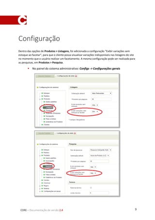 9CORE – Documentação de versão 2.4
Configuração
Dentro das opções de Produtos > Listagens, foi adicionada a configuração “Exibir variações sem
estoque ao facetar”, para que o cliente possa visualizar variações indisponíveis nas listagens do site
no momento que o usuário realizar um facetamento. A mesma configuração pode ser realizada para
as pesquisas, em Produtos > Pesquisa.
 No painel do sistema administrativo: Configs -> Configurações gerais
 