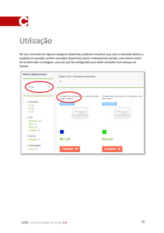 10CORE – Documentação de versão 2.4
Utilização
No site, entrando em alguma categoria disponível, podemos visualizar que, para o exemplo abaixo, o
produto em questão contém variações disponíveis (azul) e indisponíveis (verde), mas mesmo assim
ele é retornado na listagem, uma vez que foi configurado para exibir variações sem estoque ao
facetar.
 