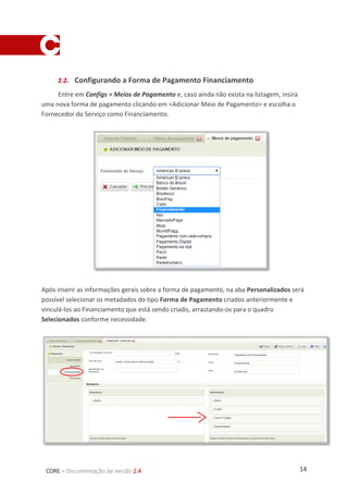 14CORE – Documentação de versão 2.4
2.2. Configurando a Forma de Pagamento Financiamento
Entre em Configs > Meios de Pagamento e, caso ainda não exista na listagem, insira
uma nova forma de pagamento clicando em <Adicionar Meio de Pagamento> e escolha o
Fornecedor do Serviço como Financiamento.
Após inserir as informações gerais sobre a forma de pagamento, na aba Personalizados será
possível selecionar os metadados do tipo Forma de Pagamento criados anteriormente e
vinculá-los ao Financiamento que está sendo criado, arrastando-os para o quadro
Selecionados conforme necessidade.
 