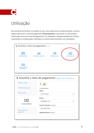 15CORE – Documentação de versão 2.4
Utilização
No momento de finalizar um pedido no site, caso esteja ativo na administração, o cliente
poderá selecionar o meio de pagamento Financiamento, e preencher as informações
cadastradas para esse meio de pagamento. As validações e obrigatoriedades de campos
respeitarão as configurações realizadas no sistema administrativo, nos metadados.
 