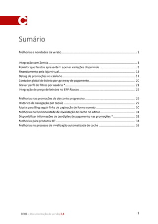 1CORE – Documentação de versão 2.4
Sumário
Melhorias e novidades da versão............................................................................................... 2
Integração com Zenvia ............................................................................................................... 3
Permitir que facetas apresentem apenas variações disponíveis............................................... 8
Financiamento pela loja virtual................................................................................................ 12
Debug de promoções no carrinho............................................................................................ 17
Contador global de boleto por gateway de pagamento.......................................................... 20
Gravar perfil de filtros por usuário *........................................................................................ 21
Integração de preço de brindes no ERP Ábacos ...................................................................... 25
Melhorias nas promoções de desconto progressivo ............................................................... 26
Histórico de navegação por cookie.......................................................................................... 29
Ajuste para Bing seguir links de paginação de forma correta ................................................. 30
Melhorias na funcionalidade de invalidação de cache no admin............................................ 31
Disponibilizar informações de condições de pagamento nas promoções *............................ 32
Melhorias para produtos KIT.................................................................................................... 33
Melhorias no processo de invalidação automatizada de cache .............................................. 35
 