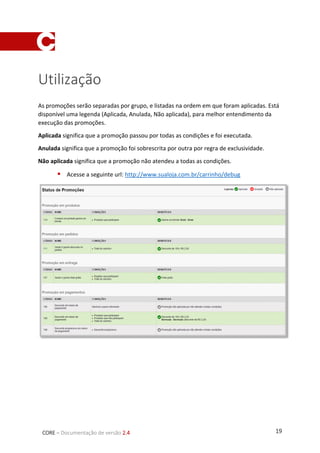 19CORE – Documentação de versão 2.4
Utilização
As promoções serão separadas por grupo, e listadas na ordem em que foram aplicadas. Está
disponível uma legenda (Aplicada, Anulada, Não aplicada), para melhor entendimento da
execução das promoções.
Aplicada significa que a promoção passou por todas as condições e foi executada.
Anulada significa que a promoção foi sobrescrita por outra por regra de exclusividade.
Não aplicada significa que a promoção não atendeu a todas as condições.
 Acesse a seguinte url: http://www.sualoja.com.br/carrinho/debug
 