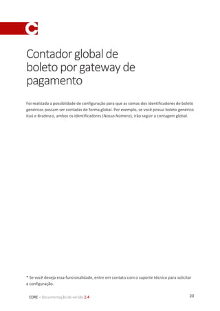 20CORE – Documentação de versão 2.4
Contadorglobalde
boletoporgatewayde
pagamento
Foi realizada a possiblidade de configuração para que as somas dos identificadores de boleto
genéricos possam ser contadas de forma global. Por exemplo, se você possui boleto genérico
Itaú e Bradesco, ambos os identificadores (Nosso Número), irão seguir a contagem global.
* Se você deseja essa funcionalidade, entre em contato com o suporte técnico para solicitar
a configuração.
 