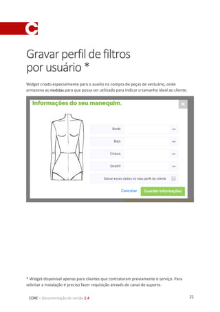 21CORE – Documentação de versão 2.4
Gravarperfildefiltros
porusuário*
Widget criado especialmente para o auxílio na compra de peças de vestuário, onde
armazena as medidas para que possa ser utilizado para indicar o tamanho ideal ao cliente.
* Widget disponível apenas para clientes que contrataram previamente o serviço. Para
solicitar a instalação é preciso fazer requisição através do canal do suporte.
 