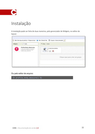 22CORE – Documentação de versão 2.4
Instalação
A instalação pode ser feita de duas maneiras, pelo gerenciador de Widgets, no editor de
layout:
Ou pelo editor de arquivo:
{% profile_body_measure() %}
 