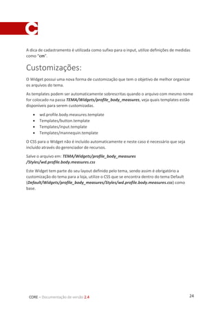 24CORE – Documentação de versão 2.4
A dica de cadastramento é utilizada como sufixo para o input, utilize definições de medidas
como “cm”.
Customizações:
O Widget possui uma nova forma de customização que tem o objetivo de melhor organizar
os arquivos do tema.
As templates podem ser automaticamente sobrescritas quando o arquivo com mesmo nome
for colocado na passa TEMA/Widgets/profile_body_measures, veja quais templates estão
disponíveis para serem customizadas.
 wd.profile.body.measures.template
 Templates/button.template
 Templates/input.template
 Templates/mannequin.template
O CSS para o Widget não é incluído automaticamente e neste caso é necessário que seja
incluído através do gerenciador de recursos.
Salve o arquivo em: TEMA/Widgets/profile_body_measures
/Styles/wd.profile.body.measures.css
Este Widget tem parte do seu layout definido pelo tema, sendo assim é obrigatório a
customização do tema para a loja, utilize o CSS que se encontra dentro do tema Default
(Default/Widgets/profile_body_measures/Styles/wd.profile.body.measures.css) como
base.
 