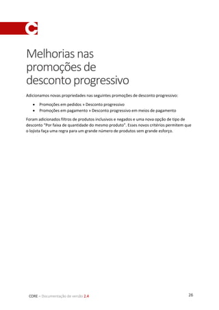 26CORE – Documentação de versão 2.4
Melhoriasnas
promoçõesde
descontoprogressivo
Adicionamos novas propriedades nas seguintes promoções de desconto progressivo:
 Promoções em pedidos » Desconto progressivo
 Promoções em pagamento » Desconto progressivo em meios de pagamento
Foram adicionados filtros de produtos inclusivos e negados e uma nova opção de tipo de
desconto “Por faixa de quantidade do mesmo produto”. Esses novos critérios permitem que
o lojista faça uma regra para um grande número de produtos sem grande esforço.
 