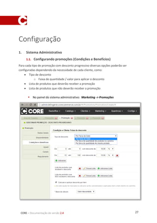 27CORE – Documentação de versão 2.4
Configuração
1. Sistema Administrativo
1.1. Configurando promoções (Condições e Benefícios)
Para cada tipo de promoção com desconto progressivo diversas opções poderão ser
configuradas dependendo da necessidade de cada cliente, como:
 Tipo de desconto
o Faixa de quantidade / valor para aplicar o desconto
 Lista de produtos que deverão receber a promoção
 Lista de produtos que não deverão receber a promoção
 No painel do sistema administrativo: Marketing -> Promoções
 