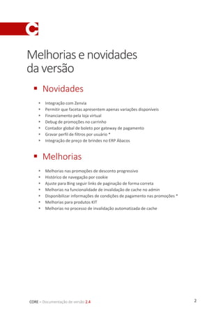 2CORE – Documentação de versão 2.4
Melhoriasenovidades
daversão
 Novidades
 Integração com Zenvia
 Permitir que facetas apresentem apenas variações disponíveis
 Financiamento pela loja virtual
 Debug de promoções no carrinho
 Contador global de boleto por gateway de pagamento
 Gravar perfil de filtros por usuário *
 Integração de preço de brindes no ERP Ábacos
 Melhorias
 Melhorias nas promoções de desconto progressivo
 Histórico de navegação por cookie
 Ajuste para Bing seguir links de paginação de forma correta
 Melhorias na funcionalidade de invalidação de cache no admin
 Disponibilizar informações de condições de pagamento nas promoções *
 Melhorias para produtos KIT
 Melhorias no processo de invalidação automatizada de cache
 