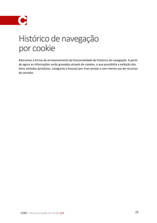 29CORE – Documentação de versão 2.4
Históricodenavegação
porcookie
Alteramos a forma de armazenamento da funcionalidade de histórico de navegação. A partir
de agora as informações serão gravadas através de cookies, o que possibilita a exibição dos
itens visitados (produtos, categorias e buscas) por mais tempo e com menos uso de recursos
do servidor.
 