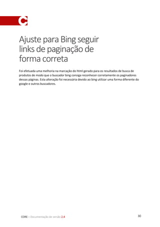 30CORE – Documentação de versão 2.4
AjusteparaBingseguir
linksdepaginaçãode
formacorreta
Foi efetuada uma melhoria na marcação do html gerado para os resultados de busca de
produtos de modo que o buscador bing consiga reconhecer corretamente os paginadores
dessas páginas. Esta alteração foi necessária devido ao bing utilizar uma forma diferente do
google e outros buscadores.
 