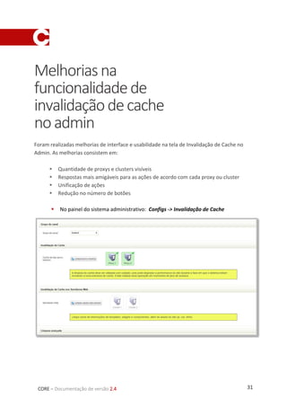 31CORE – Documentação de versão 2.4
Melhoriasna
funcionalidadede
invalidaçãodecache
noadmin
Foram realizadas melhorias de interface e usabilidade na tela de Invalidação de Cache no
Admin. As melhorias consistem em:
 Quantidade de proxys e clusters visíveis
 Respostas mais amigáveis para as ações de acordo com cada proxy ou cluster
 Unificação de ações
 Redução no número de botões
 No painel do sistema administrativo: Configs -> Invalidação de Cache
 
