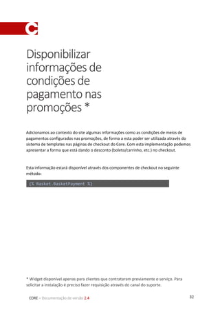 32CORE – Documentação de versão 2.4
Disponibilizar
informaçõesde
condiçõesde
pagamentonas
promoções*
Adicionamos ao contexto do site algumas informações como as condições de meios de
pagamentos configurados nas promoções, de forma a esta poder ser utilizada através do
sistema de templates nas páginas de checkout do Core. Com esta implementação podemos
apresentar a forma que está dando o desconto (boleto/carrinho, etc.) no checkout.
Esta informação estará disponível através dos componentes de checkout no seguinte
método:
* Widget disponível apenas para clientes que contrataram previamente o serviço. Para
solicitar a instalação é preciso fazer requisição através do canal do suporte.
{% Basket.BasketPayment %}
 