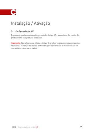 34CORE – Documentação de versão 2.4
Instalação / Ativação
3. Configuração do KIT
É necessário o cadastro adequado dos produtos do tipo KIT e a associação das medias dos
produtos KIT e seus produtos associados.
Importante: Caso a loja nunca utilizou este tipo de produto ou possui uma customização, é
necessária a realização dos ajustes pertinentes para apresentação da funcionalidade em
concordância com o layout da loja.
 