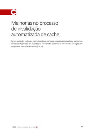 35CORE – Documentação de versão 2.4
Melhoriasnoprocesso
deinvalidação
automatizadadecache
Foram realizadas melhorias na invalidação de caches de output automatizado da plataforma,
mais especificamente, nas invalidações relacionadas a alterações em banners, alterações em
templates e alterações em assets (css, js).
 