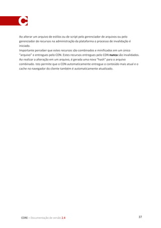 37CORE – Documentação de versão 2.4
Ao alterar um arquivo de estilos ou de script pelo gerenciador de arquivos ou pelo
gerenciador de recursos na administração da plataforma o processo de invalidação é
iniciado.
Importante perceber que estes recursos são combinados e minificados em um único
“arquivo” e entregues pelo CDN. Estes recursos entregues pelo CDN nunca são invalidados.
Ao realizar a alteração em um arquivo, é gerada uma nova “hash” para o arquivo
combinado. Isto permite que o CDN automaticamente entregue o conteúdo mais atual e o
cache no navegador do cliente também é automaticamente atualizado.
 