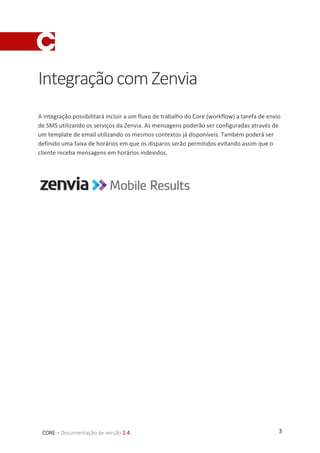 3CORE – Documentação de versão 2.4
IntegraçãocomZenvia
A integração possibilitará incluir a um fluxo de trabalho do Core (workflow) a tarefa de envio
de SMS utilizando os serviços da Zenvia. As mensagens poderão ser configuradas através de
um template de email utilizando os mesmos contextos já disponíveis. Também poderá ser
definido uma faixa de horários em que os disparos serão permitidos evitando assim que o
cliente receba mensagens em horários indevidos.
 