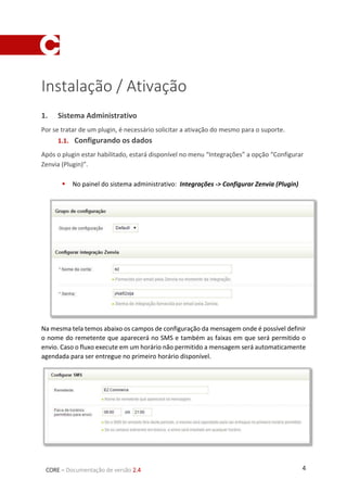 4CORE – Documentação de versão 2.4
Instalação / Ativação
1. Sistema Administrativo
Por se tratar de um plugin, é necessário solicitar a ativação do mesmo para o suporte.
1.1. Configurando os dados
Após o plugin estar habilitado, estará disponível no menu “Integrações” a opção “Configurar
Zenvia (Plugin)”.
 No painel do sistema administrativo: Integrações -> Configurar Zenvia (Plugin)
Na mesma tela temos abaixo os campos de configuração da mensagem onde é possível definir
o nome do remetente que aparecerá no SMS e também as faixas em que será permitido o
envio. Caso o fluxo execute em um horário não permitido a mensagem será automaticamente
agendada para ser entregue no primeiro horário disponível.
 