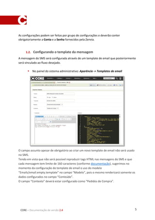 5CORE – Documentação de versão 2.4
As configurações podem ser feitas por grupo de configurações e deverão conter
obrigatoriamente a Conta e a Senha fornecidos pela Zenvia.
1.2. Configurando o template da mensagem
A mensagem do SMS será configurada através de um template de email que posteriormente
será vinculado ao fluxo desejado.
 No painel do sistema administrativo: Aparência -> Templates de email
O campo assunto apesar de obrigatório ao criar um novo template de email não será usado
no SMS.
Tendo em vista que não será possível reproduzir tags HTML nas mensagens do SMS e que
cada mensagem tem limite de 160 caracteres (conforme documentação), sugerimos no
momento da configuração do template de email o uso do modelo
“Emails/email.empty.template” no campo “Modelo”, pois o mesmo renderizará somente os
dados configurados no campo “Conteúdo”.
O campo “Contexto” deverá estar configurado como “Pedidos de Compra”.
 