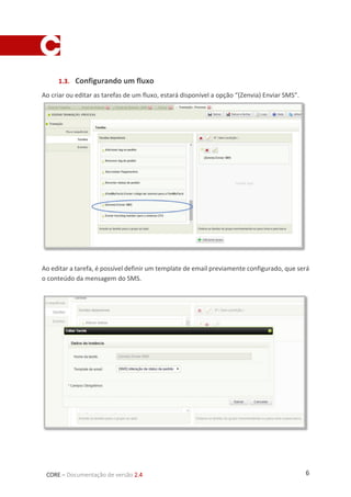 6CORE – Documentação de versão 2.4
1.3. Configurando um fluxo
Ao criar ou editar as tarefas de um fluxo, estará disponível a opção “(Zenvia) Enviar SMS”.
Ao editar a tarefa, é possível definir um template de email previamente configurado, que será
o conteúdo da mensagem do SMS.
 
