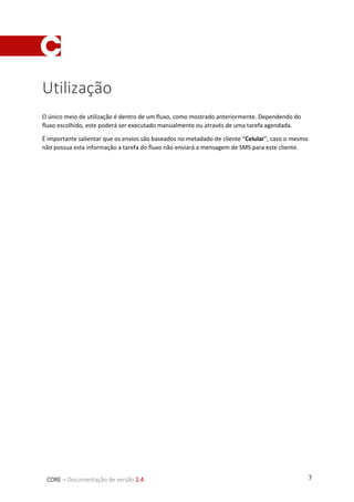 7CORE – Documentação de versão 2.4
Utilização
O único meio de utilização é dentro de um fluxo, como mostrado anteriormente. Dependendo do
fluxo escolhido, este poderá ser executado manualmente ou através de uma tarefa agendada.
É importante salientar que os envios são baseados no metadado de cliente “Celular”, caso o mesmo
não possua esta informação a tarefa do fluxo não enviará a mensagem de SMS para este cliente.
 