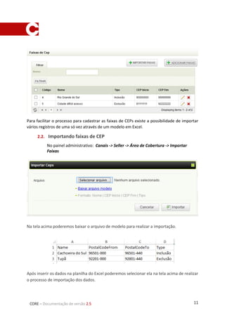 11CORE – Documentação de versão 2.5
Para facilitar o processo para cadastrar as faixas de CEPs existe a possibilidade de importar
vários registros de uma só vez através de um modelo em Excel.
2.2. Importando faixas de CEP
No painel administrativo: Canais -> Seller -> Área de Cobertura -> Importar
Faixas
Na tela acima poderemos baixar o arquivo de modelo para realizar a importação.
Após inserir os dados na planilha do Excel poderemos selecionar ela na tela acima de realizar
o processo de importação dos dados.
 