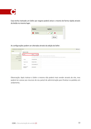 13CORE – Documentação de versão 2.5
Caso tenha inativado um Seller por engano poderá ativar o mesmo de forma rápida através
do botão no mesmo lugar.
As configurações podem ser alteradas através da edição do Seller.
Observação: Após inativar o Seller o mesmo não poderá mais vender através do site, mas
poderá ter acesso aos recursos do seu painel de administração para finalizar os pedidos em
andamento.
 