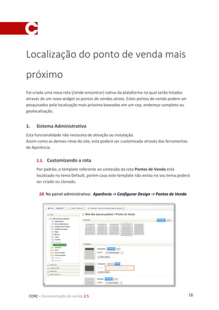 16CORE – Documentação de versão 2.5
Localização do ponto de venda mais
próximo
Foi criada uma nova rota (/onde-encontrar) nativa da plataforma na qual serão listados
através de um novo widget os pontos de vendas ativos. Estes pontos de venda podem ser
pesquisados pela localização mais próxima baseados em um cep, endereço completo ou
geolocalização.
1. Sistema Administrativo
Esta funcionalidade não necessita de ativação ou instalação.
Assim como as demais rotas do site, esta poderá ser customizada através das ferramentas
de Aparência.
1.1. Customizando a rota
Por padrão, o template referente ao conteúdo da rota Pontos de Venda está
localizado no tema Default, porém caso este template não exista no seu tema poderá
ser criado ou clonado.
10. No painel administrativo: Aparência -> Configurar Design -> Pontos de Venda
 