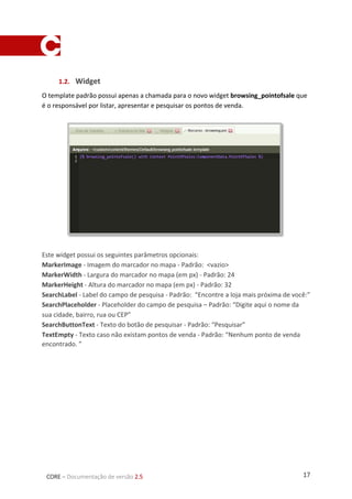 17CORE – Documentação de versão 2.5
1.2. Widget
O template padrão possui apenas a chamada para o novo widget browsing_pointofsale que
é o responsável por listar, apresentar e pesquisar os pontos de venda.
Este widget possui os seguintes parâmetros opcionais:
MarkerImage - Imagem do marcador no mapa - Padrão: <vazio>
MarkerWidth - Largura do marcador no mapa (em px) - Padrão: 24
MarkerHeight - Altura do marcador no mapa (em px) - Padrão: 32
SearchLabel - Label do campo de pesquisa - Padrão: “Encontre a loja mais próxima de você:”
SearchPlaceholder - Placeholder do campo de pesquisa – Padrão: “Digite aqui o nome da
sua cidade, bairro, rua ou CEP”
SearchButtonText - Texto do botão de pesquisar - Padrão: “Pesquisar”
TextEmpty - Texto caso não existam pontos de venda - Padrão: “Nenhum ponto de venda
encontrado. ”
 