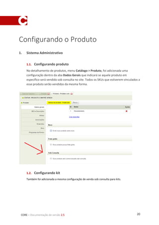 20CORE – Documentação de versão 2.5
Configurando o Produto
1. Sistema Administrativo
1.1. Configurando produto
No detalhamento de produtos, menu Catálogo > Produto, foi adicionada uma
configuração dentro da aba Dados Gerais que indicará se aquele produto em
específico será vendido sob consulta no site. Todos os SKUs que estiverem vinculados a
esse produto serão vendidos da mesma forma.
1.2. Configurando kit
Também foi adicionada a mesma configuração de venda sob consulta para kits.
 