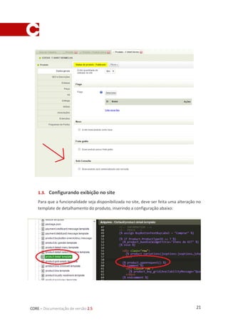 21CORE – Documentação de versão 2.5
1.3. Configurando exibição no site
Para que a funcionalidade seja disponibilizada no site, deve ser feita uma alteração no
template de detalhamento do produto, inserindo a configuração abaixo:
 