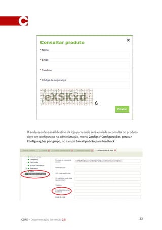 23CORE – Documentação de versão 2.5
O endereço de e-mail destino da loja para onde será enviada a consulta do produto
deve ser configurado na administração, menu Configs > Configurações gerais >
Configurações por grupo, no campo E-mail padrão para feedback.
 