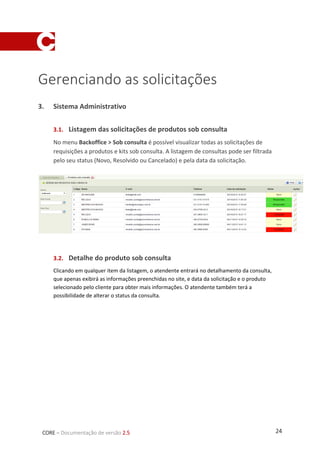 24CORE – Documentação de versão 2.5
Gerenciando as solicitações
3. Sistema Administrativo
3.1. Listagem das solicitações de produtos sob consulta
No menu Backoffice > Sob consulta é possível visualizar todas as solicitações de
requisições a produtos e kits sob consulta. A listagem de consultas pode ser filtrada
pelo seu status (Novo, Resolvido ou Cancelado) e pela data da solicitação.
3.2. Detalhe do produto sob consulta
Clicando em qualquer item da listagem, o atendente entrará no detalhamento da consulta,
que apenas exibirá as informações preenchidas no site, e data da solicitação e o produto
selecionado pelo cliente para obter mais informações. O atendente também terá a
possibilidade de alterar o status da consulta.
 