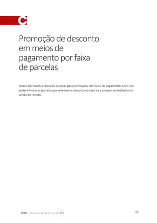 26CORE – Documentação de versão 2.5
Promoçãodedesconto
emmeiosde
pagamentoporfaixa
deparcelas
Foram adicionadas faixas de parcelas para promoções em meios de pagamento. Com isso,
poderá limitar as parcelas que recebem o desconto no caso de a compra ser realizada no
cartão de crédito.
 