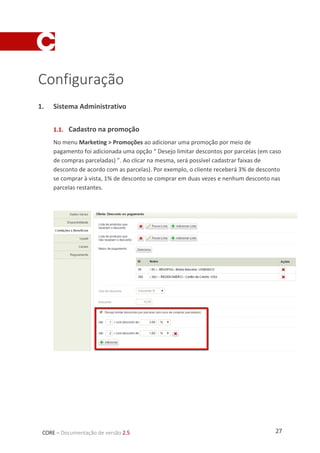 27CORE – Documentação de versão 2.5
Configuração
1. Sistema Administrativo
1.1. Cadastro na promoção
No menu Marketing > Promoções ao adicionar uma promoção por meio de
pagamento foi adicionada uma opção “ Desejo limitar descontos por parcelas (em caso
de compras parceladas) ”. Ao clicar na mesma, será possível cadastrar faixas de
desconto de acordo com as parcelas). Por exemplo, o cliente receberá 3% de desconto
se comprar à vista, 1% de desconto se comprar em duas vezes e nenhum desconto nas
parcelas restantes.
 