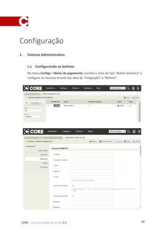 30CORE – Documentação de versão 2.5
Configuração
1. Sistema Administrativo
1.1. Configurando os boletos
No menu Configs > Meios de pagamento, escolha o meio do tipo “Boleto Genérico” e
configure os mesmos através das abas de “Integração” e “Boletos”.
 