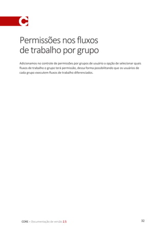 32CORE – Documentação de versão 2.5
Permissõesnosfluxos
detrabalhoporgrupo
Adicionamos no controle de permissões por grupos de usuário a opção de selecionar quais
fluxos de trabalho o grupo terá permissão, dessa forma possibilitando que os usuários de
cada grupo executem fluxos de trabalho diferenciados.
 