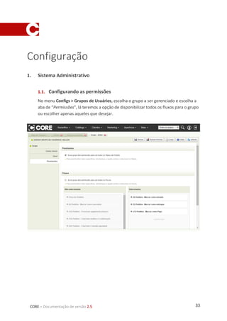 33CORE – Documentação de versão 2.5
Configuração
1. Sistema Administrativo
1.1. Configurando as permissões
No menu Configs > Grupos de Usuários, escolha o grupo a ser gerenciado e escolha a
aba de “Permissões”, lá teremos a opção de disponibilizar todos os fluxos para o grupo
ou escolher apenas aqueles que desejar.
 