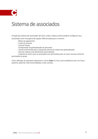 3CORE – Documentação de versão 2.5
Sistemadeassociados
Criação do sistema de associados do Core, onde o lojista central poderá configurar seus
associados com uma gama de opções diferenciada para o mesmo:
- Meios de pagamentos
- Limite de compras
- Lista de Preços
- Configuração da geolocalização do associado
- Venda encaminhada para o associado através de sistema de geolocalização
- Área de cobertura de atendimento personalizada
- Usuários do admin para os associados com permissões para ver seus recursos conforme
permissões do grupo
Como definição de associado utilizaremos o termo Seller no Core, pois acreditamos que num futuro
podemos adicionar mais funcionalidades a este conceito.
 
