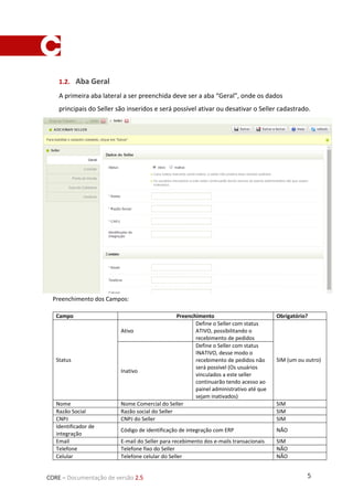 5CORE – Documentação de versão 2.5
1.2. Aba Geral
A primeira aba lateral a ser preenchida deve ser a aba “Geral”, onde os dados
principais do Seller são inseridos e será possível ativar ou desativar o Seller cadastrado.
Preenchimento dos Campos:
Campo Preenchimento Obrigatório?
Status
Ativo
Define o Seller com status
ATIVO, possibilitando o
recebimento de pedidos
SIM (um ou outro)
Inativo
Define o Seller com status
INATIVO, desse modo o
recebimento de pedidos não
será possível (Os usuários
vinculados a este seller
continuarão tendo acesso ao
painel administrativo até que
sejam inativados)
Nome Nome Comercial do Seller SIM
Razão Social Razão social do Seller SIM
CNPJ CNPJ do Seller SIM
Identificador de
integração
Código de identificação de integração com ERP NÃO
Email E-mail do Seller para recebimento dos e-mails transacionais SIM
Telefone Telefone fixo do Seller NÃO
Celular Telefone celular do Seller NÃO
 